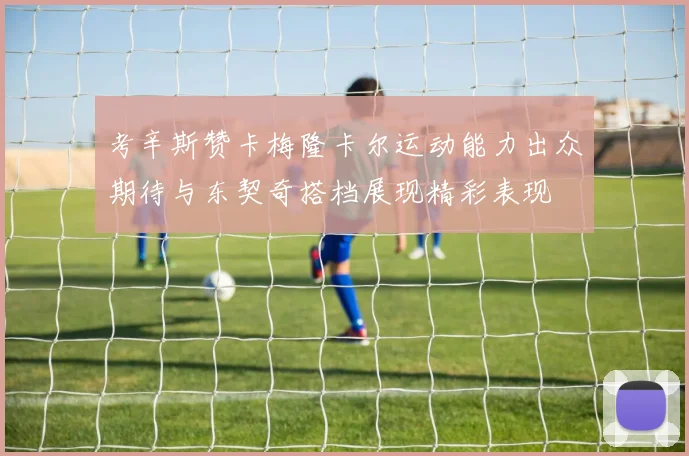 考辛斯赞卡梅隆卡尔运动能力出众期待与东契奇搭档展现精彩表现