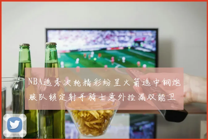 NBA选秀次轮精彩纷呈火箭选中钢炮狼队锁定射手骑士意外捡漏双能卫