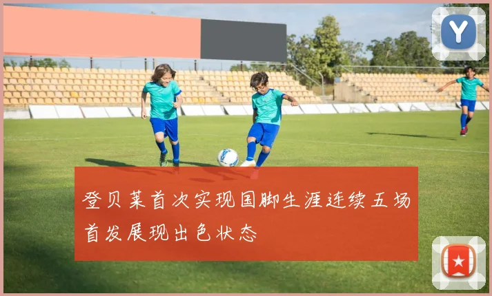 登贝莱首次实现国脚生涯连续五场首发展现出色状态