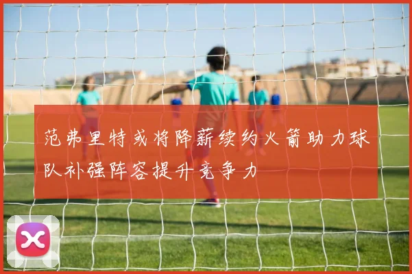 范弗里特或将降薪续约火箭助力球队补强阵容提升竞争力