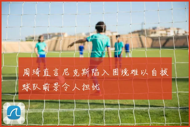周琦直言尼克斯陷入困境难以自拔球队前景令人担忧