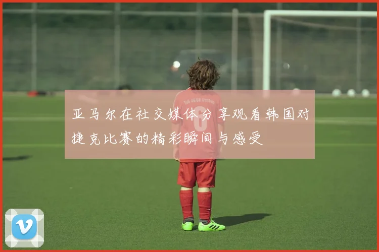 亚马尔在社交媒体分享观看韩国对捷克比赛的精彩瞬间与感受