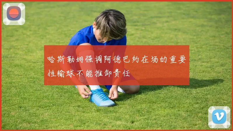 哈斯勒姆强调阿德巴约在场的重要性输球不能推卸责任