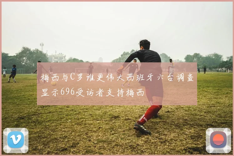 梅西与C罗谁更伟大西班牙六台调查显示696受访者支持梅西