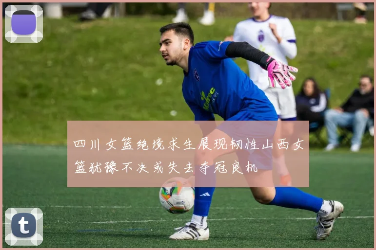 四川女篮绝境求生展现韧性山西女篮犹豫不决或失去夺冠良机