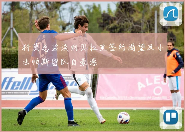 科莫总监谈利贝拉里签约渴望及小法帕斯留队自豪感