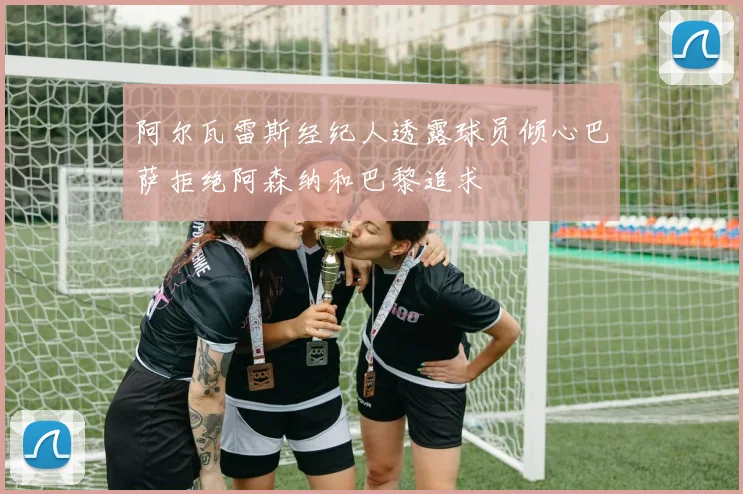 阿尔瓦雷斯经纪人透露球员倾心巴萨拒绝阿森纳和巴黎追求