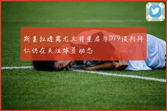 斯基拉透露尤文将重启与DV9谈判拜仁仍在关注球员动态