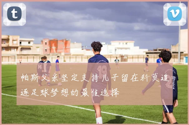 帕斯父亲坚定支持儿子留在科莫追逐足球梦想的最佳选择