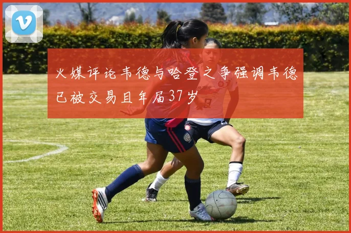 火媒评论韦德与哈登之争强调韦德已被交易且年届37岁