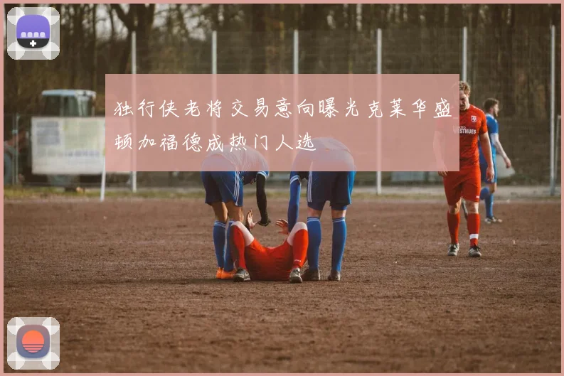 独行侠老将交易意向曝光克莱华盛顿加福德成热门人选