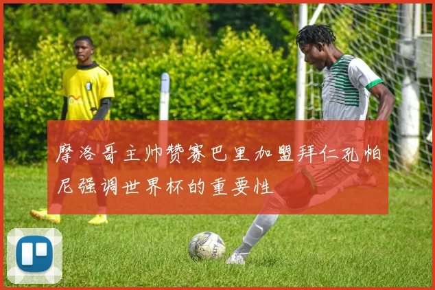 摩洛哥主帅赞赛巴里加盟拜仁孔帕尼强调世界杯的重要性