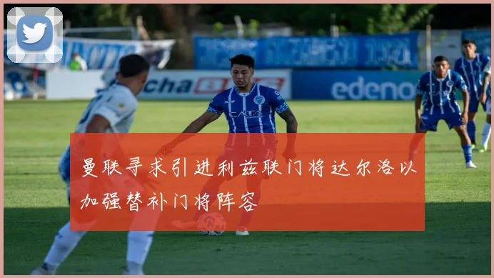 曼联寻求引进利兹联门将达尔洛以加强替补门将阵容