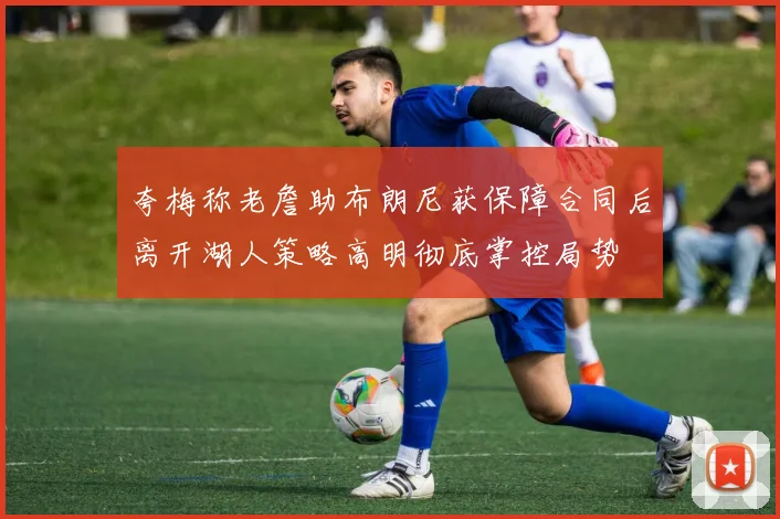 夸梅称老詹助布朗尼获保障合同后离开湖人策略高明彻底掌控局势