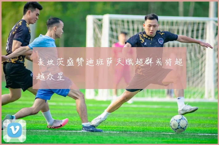 麦坎茨盛赞迪班萨天赋超群或将超越众星