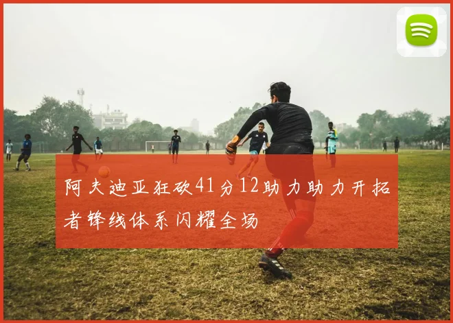 阿夫迪亚狂砍41分12助力助力开拓者锋线体系闪耀全场