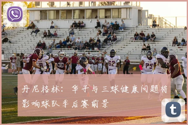 丹尼格林：华子与三球健康问题将影响球队季后赛前景