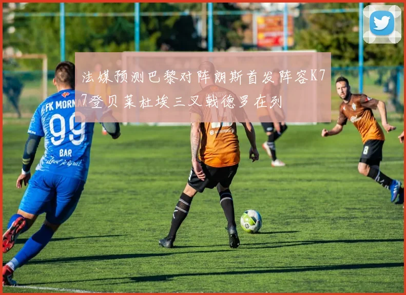 法媒预测巴黎对阵朗斯首发阵容K77登贝莱杜埃三叉戟德罗在列