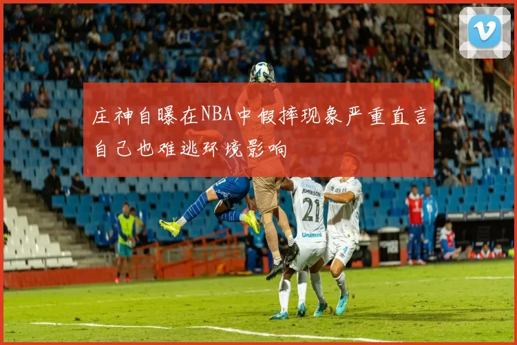 庄神自曝在NBA中假摔现象严重直言自己也难逃环境影响