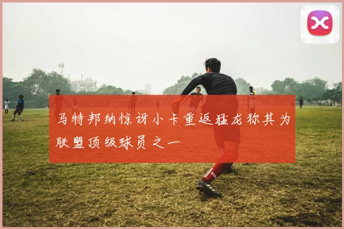 马特邦纳惊讶小卡重返猛龙称其为联盟顶级球员之一