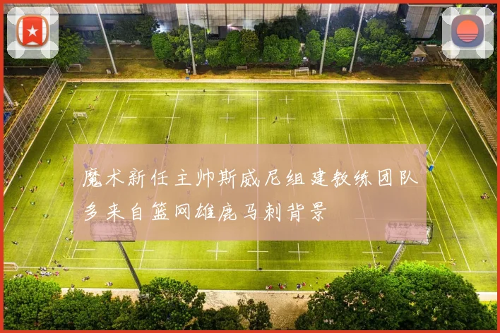 魔术新任主帅斯威尼组建教练团队多来自篮网雄鹿马刺背景