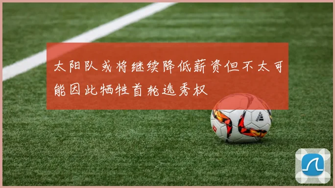 太阳队或将继续降低薪资但不太可能因此牺牲首轮选秀权