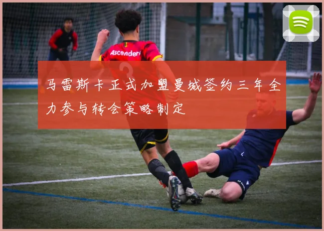 马雷斯卡正式加盟曼城签约三年全力参与转会策略制定