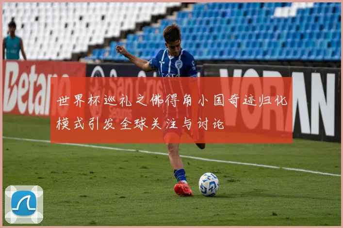 世界杯巡礼之佛得角小国奇迹归化模式引发全球关注与讨论