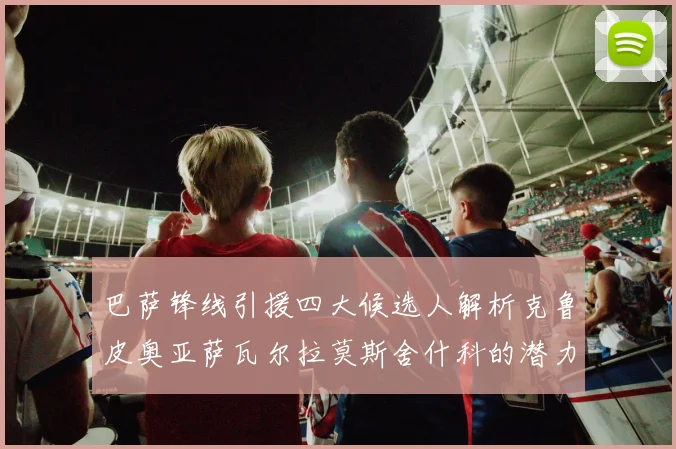巴萨锋线引援四大候选人解析克鲁皮奥亚萨瓦尔拉莫斯舍什科的潜力与前景